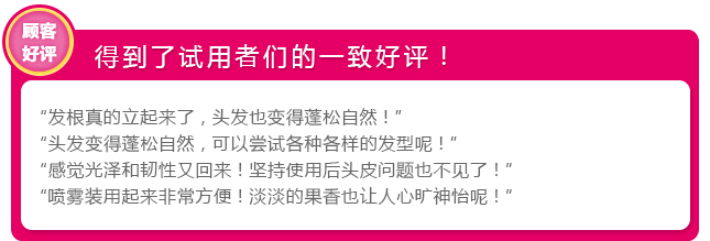 得到试用者的一致好评! 发根真的立起来了,头发也变得蓬松自然!”
头发变得蓬松自然,可以尝试各种各样的发型呢!” “感觉光泽和韧性又回来!坚持使用后头皮问题也不见了!” “喷雾装用起来非常方便!淡淡的果香也让人心旷神怡呢!”