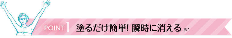 Point1 塗るだけ簡単！ 瞬時に消える ※1