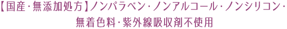 【国産・無添加処方】ノンパラベン・ノンアルコール・ノンシリコン・無着色料・紫外線吸収剤不使用