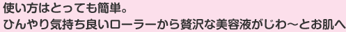 使い方はとっても簡単。ひんやり気持ち良いローラーから贅沢な美容液がじわ～とお肌へ