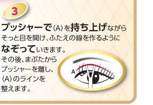 プッシャーで(A)を持ち上げながらそっと目を開け、ふたえの線を作るようになぞっていきます。その後、まぶたからプッシャーを離し、(A)のラインを整えます。