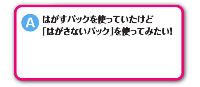 はがすパックを使っていたけど「はがさないパック」を使ってみたい！