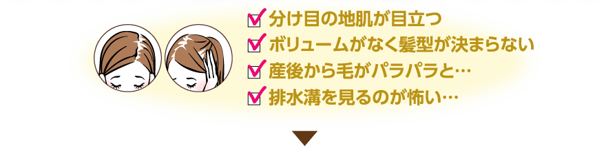 分け目の地肌が目立つ・ボリュームがなく髪型が決まらない・産後から毛がパラパラと…・排水口を見るのが怖い…