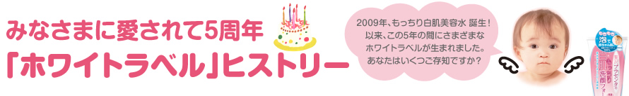 2009年、もっちり白肌美容水 誕生！
以来、この5年の間にさまざまな
ホワイトラベルが生まれました。
あなたはいくつご存知ですか？