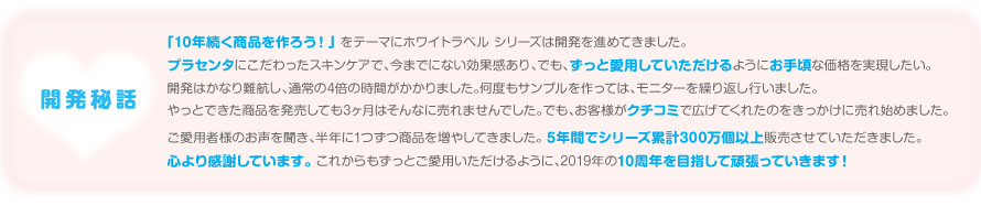 「10年続く商品を作ろう！」 をテーマにホワイトラベル シリーズは開発を進めてきました。
プラセンタにこだわったスキンケアで、今までにない効果感あり、でも、ずっと愛用していただけるようにお手頃な価格を実現したい。
開発はかなり難航し、通常の4倍の時間がかかりました。何度もサンプルを作っては、モニターを繰り返し行いました。
やっとできた商品を発売しても3ヶ月はそんなに売れませんでした。でも、お客様がクチコミで広げてくれたのをきっかけに売れ始めました。
ご愛用者様のお声を聞き、半年に1つずつ商品を増やしてきました。 5年間でシリーズ累計300万個以上販売させていただきました。
心より感謝しています。 これからもずっとご愛用いただけるように、2019年の10周年を目指して頑張っていきます！