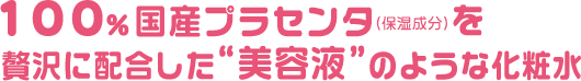 100％国産プラセンタ（保湿成分）を贅沢に配合した美容液のような化粧水
